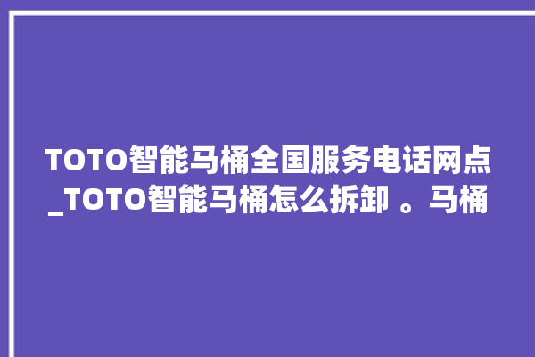 TOTO智能马桶全国服务电话网点_TOTO智能马桶怎么拆卸 。马桶