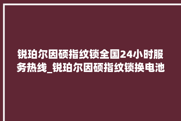 锐珀尔因硕指纹锁全国24小时服务热线_锐珀尔因硕指纹锁换电池 。指纹锁