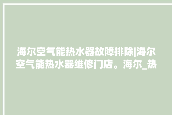 海尔空气能热水器故障排除|海尔空气能热水器维修门店。海尔_热水器