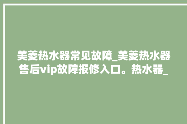 美菱热水器常见故障_美菱热水器售后vip故障报修入口。热水器_美菱