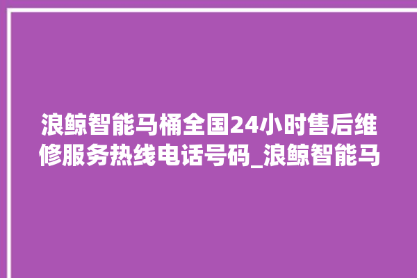 浪鲸智能马桶全国24小时售后维修服务热线电话号码_浪鲸智能马桶怎么拆卸 。马桶