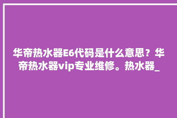 华帝热水器E6代码是什么意思？华帝热水器vip专业维修。热水器_华帝