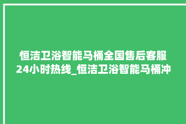 恒洁卫浴智能马桶全国售后客服24小时热线_恒洁卫浴智能马桶冲水感应怎么调 。马桶