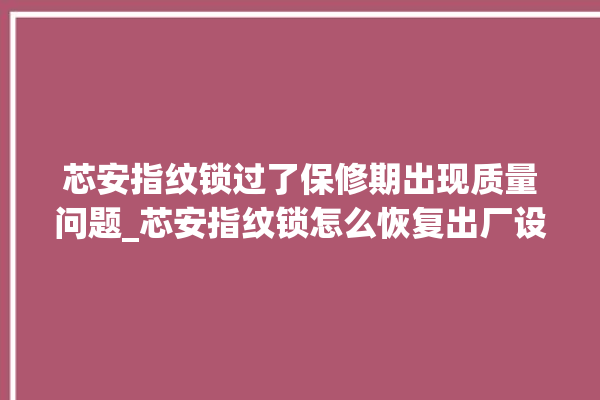 芯安指纹锁过了保修期出现质量问题_芯安指纹锁怎么恢复出厂设置 。过了