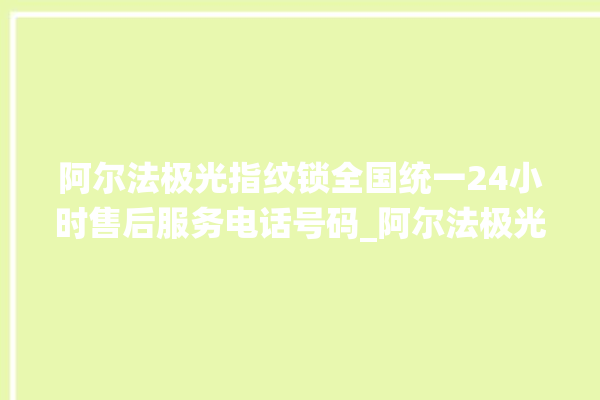 阿尔法极光指纹锁全国统一24小时售后服务电话号码_阿尔法极光指纹锁说明书图解 。阿尔法