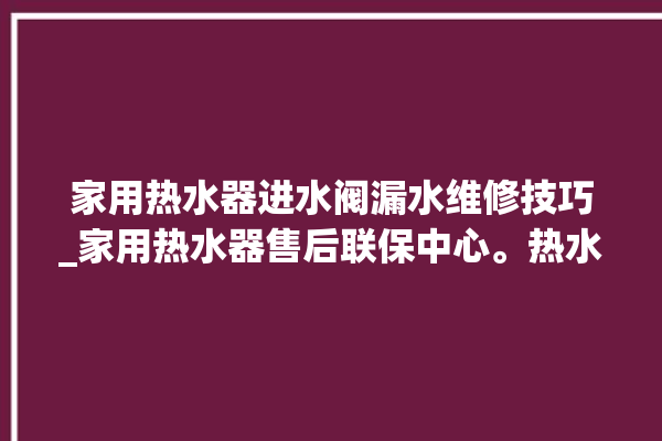 家用热水器进水阀漏水维修技巧_家用热水器售后联保中心。热水器_售后