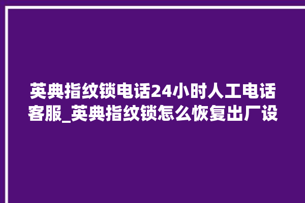 英典指纹锁电话24小时人工电话客服_英典指纹锁怎么恢复出厂设置 。电话