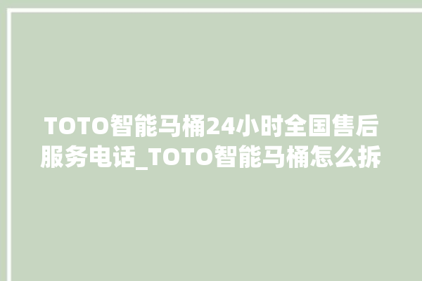 TOTO智能马桶24小时全国售后服务电话_TOTO智能马桶怎么拆卸 。马桶