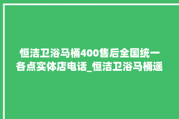 恒洁卫浴马桶400售后全国统一各点实体店电话_恒洁卫浴马桶遥控器说明书 。马桶