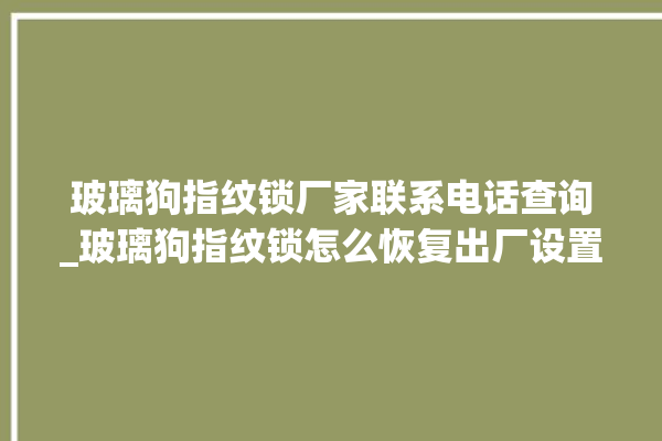 玻璃狗指纹锁厂家联系电话查询_玻璃狗指纹锁怎么恢复出厂设置 。玻璃