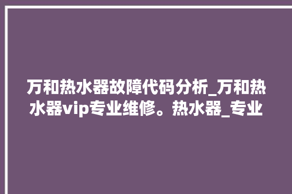 万和热水器故障代码分析_万和热水器vip专业维修。热水器_专业维修