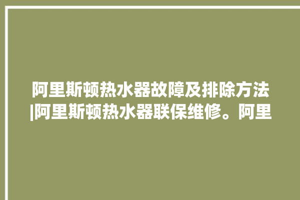 阿里斯顿热水器故障及排除方法|阿里斯顿热水器联保维修。阿里_热水器