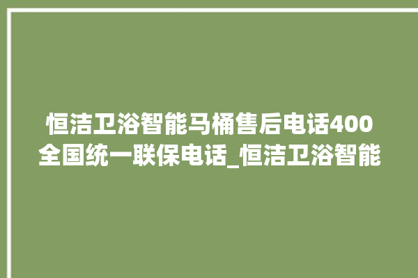 恒洁卫浴智能马桶售后电话400全国统一联保电话_恒洁卫浴智能马桶设置自动冲水 。马桶