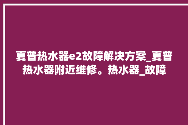 夏普热水器e2故障解决方案_夏普热水器附近维修。热水器_故障