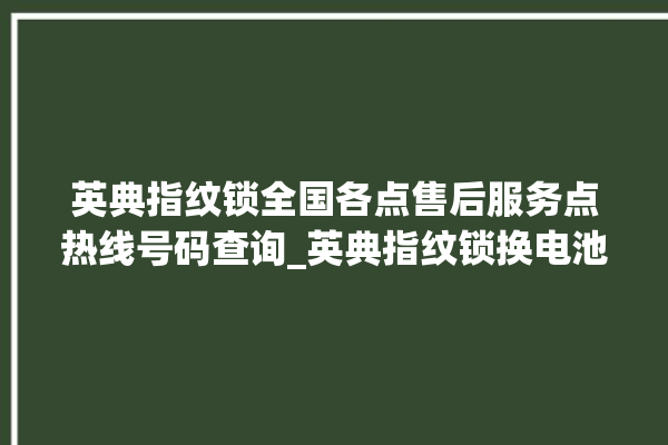 英典指纹锁全国各点售后服务点热线号码查询_英典指纹锁换电池 。指纹锁