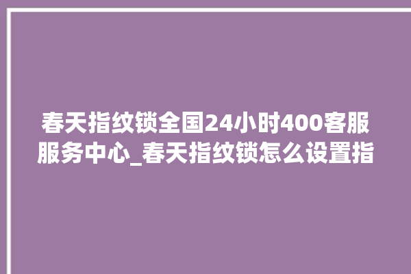 春天指纹锁全国24小时400客服服务中心_春天指纹锁怎么设置指纹 。春天