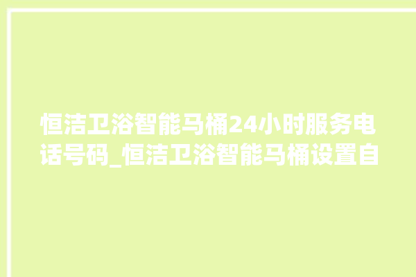 恒洁卫浴智能马桶24小时服务电话号码_恒洁卫浴智能马桶设置自动冲水 。马桶