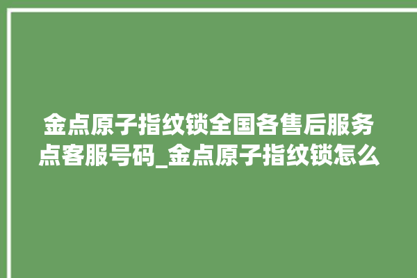 金点原子指纹锁全国各售后服务点客服号码_金点原子指纹锁怎么恢复出厂设置 。原子