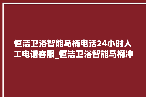 恒洁卫浴智能马桶电话24小时人工电话客服_恒洁卫浴智能马桶冲水感应怎么调 。马桶