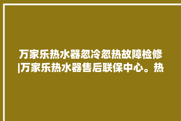 万家乐热水器忽冷忽热故障检修|万家乐热水器售后联保中心。热水器_忽冷忽热