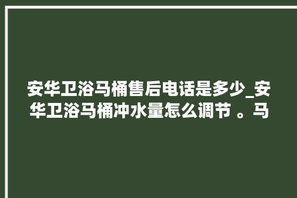 安华卫浴马桶售后电话是多少_安华卫浴马桶冲水量怎么调节 。马桶