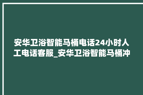 安华卫浴智能马桶电话24小时人工电话客服_安华卫浴智能马桶冲水感应怎么调 。马桶