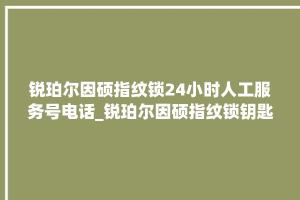 锐珀尔因硕指纹锁24小时人工服务号电话_锐珀尔因硕指纹锁钥匙盖怎么打开 。指纹锁