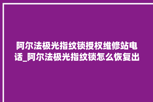 阿尔法极光指纹锁授权维修站电话_阿尔法极光指纹锁怎么恢复出厂设置 。阿尔法