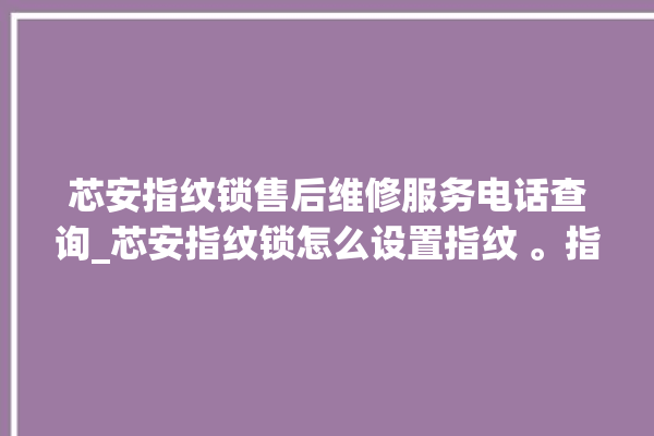 芯安指纹锁售后维修服务电话查询_芯安指纹锁怎么设置指纹 。指纹锁