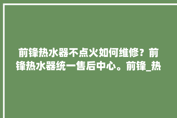 前锋热水器不点火如何维修？前锋热水器统一售后中心。前锋_热水器