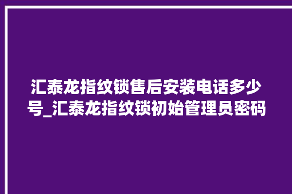 汇泰龙指纹锁售后安装电话多少号_汇泰龙指纹锁初始管理员密码忘了 。泰龙