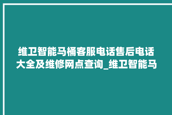 维卫智能马桶客服电话售后电话大全及维修网点查询_维卫智能马桶设置自动冲水 。马桶