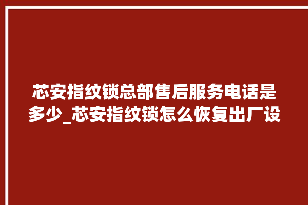 芯安指纹锁总部售后服务电话是多少_芯安指纹锁怎么恢复出厂设置 。指纹锁