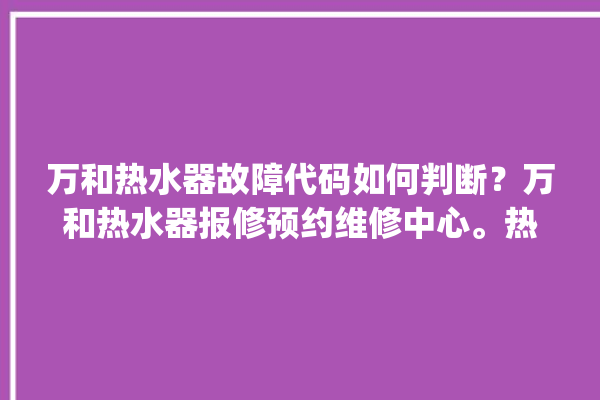 万和热水器故障代码如何判断？万和热水器报修预约维修中心。热水器_维修中心