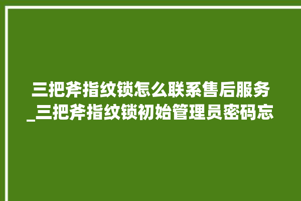 三把斧指纹锁怎么联系售后服务_三把斧指纹锁初始管理员密码忘了 。三把