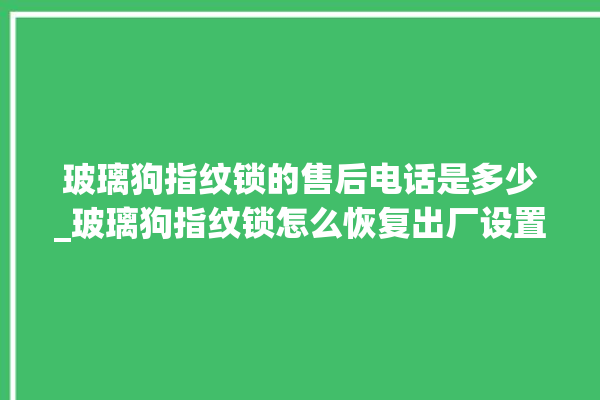 玻璃狗指纹锁的售后电话是多少_玻璃狗指纹锁怎么恢复出厂设置 。玻璃