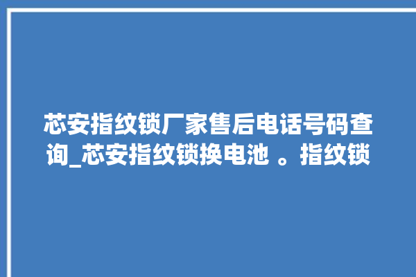 芯安指纹锁厂家售后电话号码查询_芯安指纹锁换电池 。指纹锁