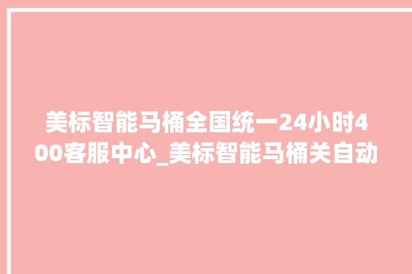 美标智能马桶全国统一24小时400客服中心_美标智能马桶关自动感应 。马桶