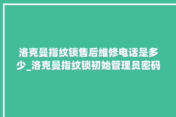 洛克曼指纹锁售后维修电话是多少_洛克曼指纹锁初始管理员密码忘了 。洛克