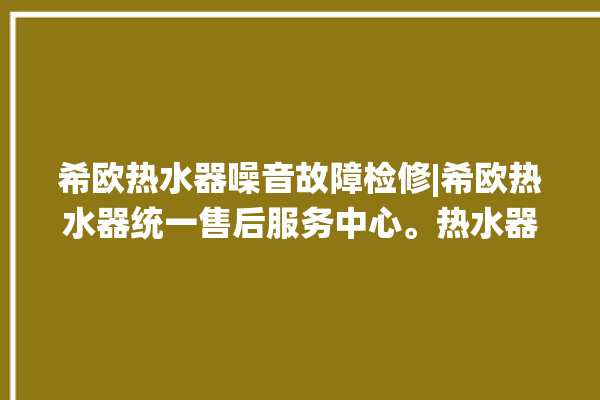 希欧热水器噪音故障检修|希欧热水器统一售后服务中心。热水器_噪音