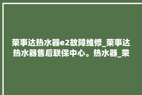 荣事达热水器e2故障维修_荣事达热水器售后联保中心。热水器_荣事达