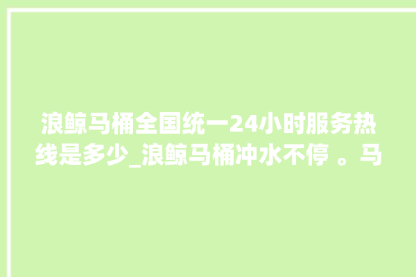 浪鲸马桶全国统一24小时服务热线是多少_浪鲸马桶冲水不停 。马桶