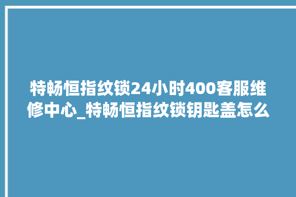 特畅恒指纹锁24小时400客服维修中心_特畅恒指纹锁钥匙盖怎么打开 。锁钥