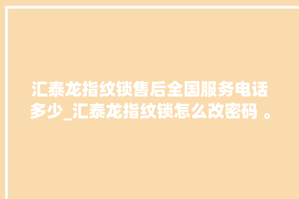 汇泰龙指纹锁售后全国服务电话多少_汇泰龙指纹锁怎么改密码 。泰龙