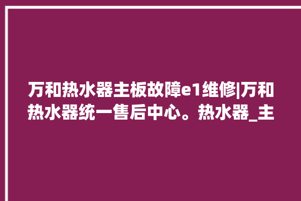 万和热水器主板故障e1维修|万和热水器统一售后中心。热水器_主板