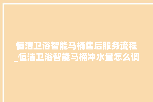 恒洁卫浴智能马桶售后服务流程_恒洁卫浴智能马桶冲水量怎么调节 。马桶