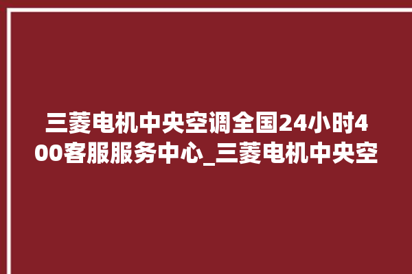 三菱电机中央空调全国24小时400客服服务中心_三菱电机中央空调怎么样好不好 。中央空调