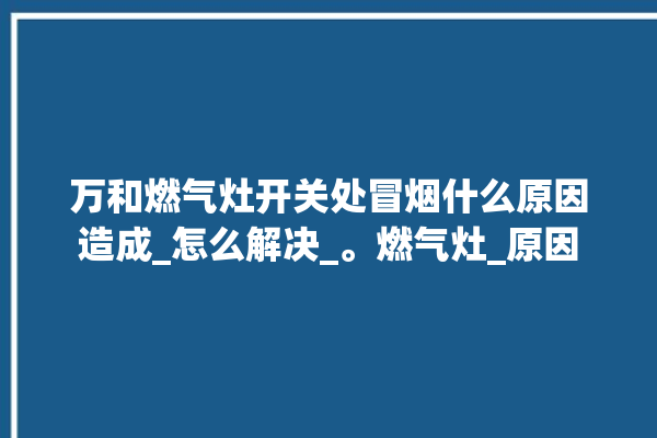 万和燃气灶开关处冒烟什么原因造成_怎么解决_。燃气灶_原因