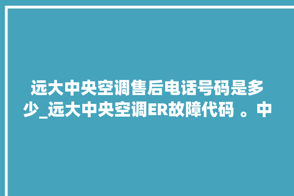 远大中央空调售后电话号码是多少_远大中央空调ER故障代码 。中央空调