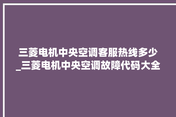 三菱电机中央空调客服热线多少_三菱电机中央空调故障代码大全对照表 。中央空调